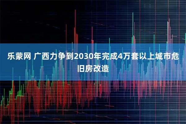 乐蒙网 广西力争到2030年完成4万套以上城市危旧房改造