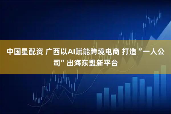 中国星配资 广西以AI赋能跨境电商 打造“一人公司”出海东盟新平台