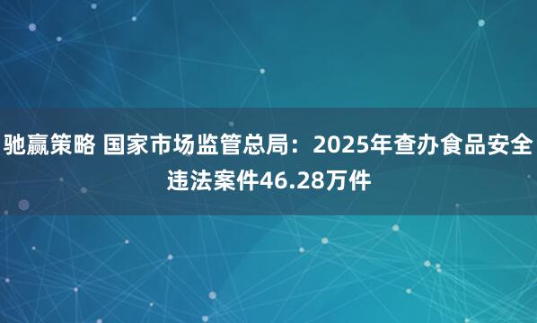 驰赢策略 国家市场监管总局：2025年查办食品安全违法案件46.28万件