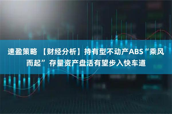 速盈策略 【财经分析】持有型不动产ABS“乘风而起” 存量资产盘活有望步入快车道