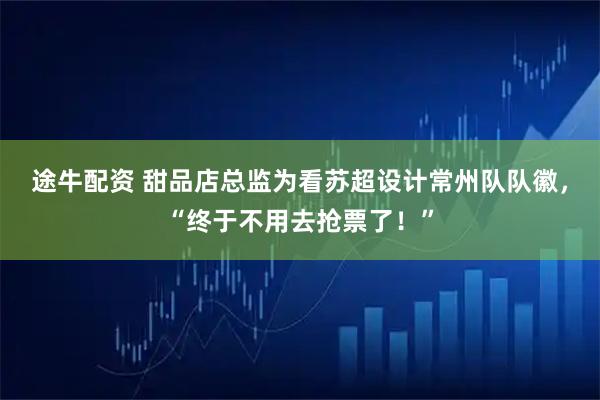 途牛配资 甜品店总监为看苏超设计常州队队徽，“终于不用去抢票了！”