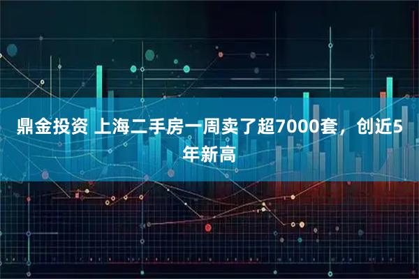 鼎金投资 上海二手房一周卖了超7000套，创近5年新高