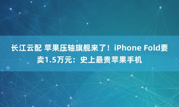 长江云配 苹果压轴旗舰来了!iPhone Fold要卖1.5万元:史上最贵苹果手机