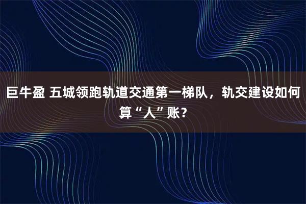 巨牛盈 五城领跑轨道交通第一梯队，轨交建设如何算“人”账？