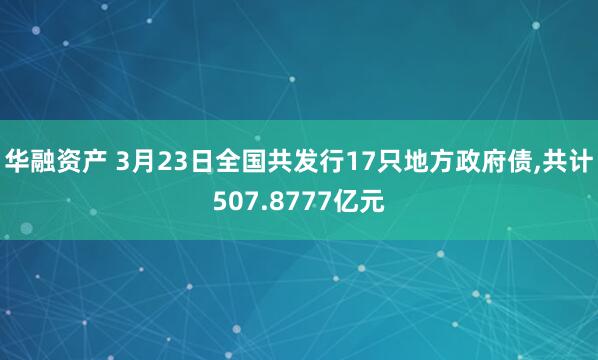 华融资产 3月23日全国共发行17只地方政府债,共计507.8777亿元