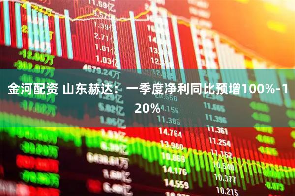 金河配资 山东赫达：一季度净利同比预增100%-120%