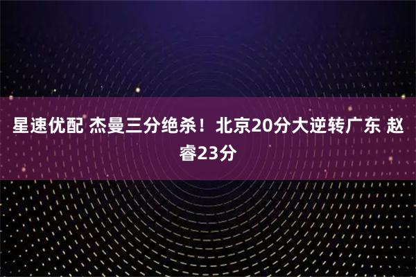 星速优配 杰曼三分绝杀！北京20分大逆转广东 赵睿23分