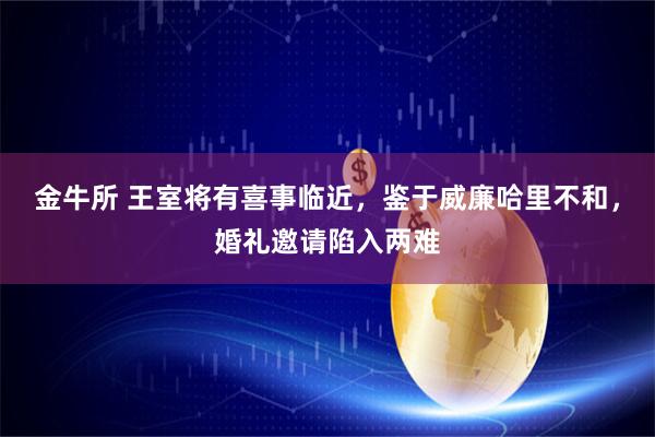 金牛所 王室将有喜事临近，鉴于威廉哈里不和，婚礼邀请陷入两难